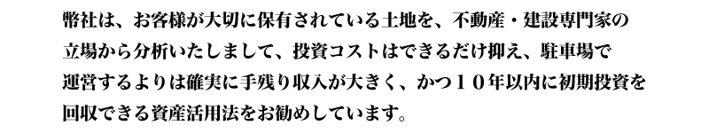 お客様が大切に保有されている土地を分析し、投資コストはできるだけ抑え１０年以内に初期投資を回収できる資産活用法をお勧めしています。